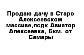 Продаю дачу в Старо-Алексеевском массиве,псдк Авиатор-Алексеевка, 6км. от Самары
